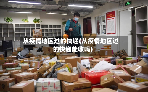 从疫情地区过的快递(从疫情地区过的快递能收吗)-第3张图片