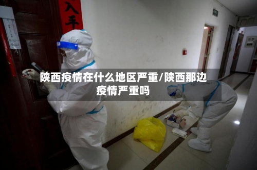 陕西疫情在什么地区严重/陕西那边疫情严重吗