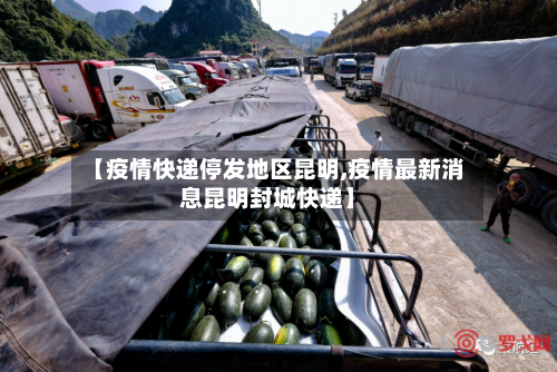 【疫情快递停发地区昆明,疫情最新消息昆明封城快递】