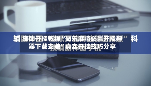 辅助开挂教程“微乐麻将必赢开挂神器下载安装”真实开挂技巧分享