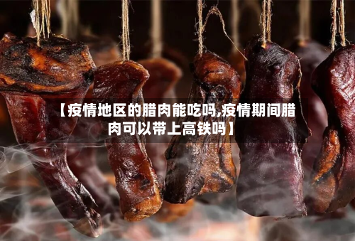 【疫情地区的腊肉能吃吗,疫情期间腊肉可以带上高铁吗】