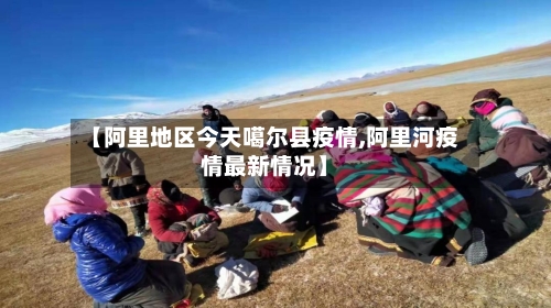 【阿里地区今天噶尔县疫情,阿里河疫情最新情况】-第3张图片