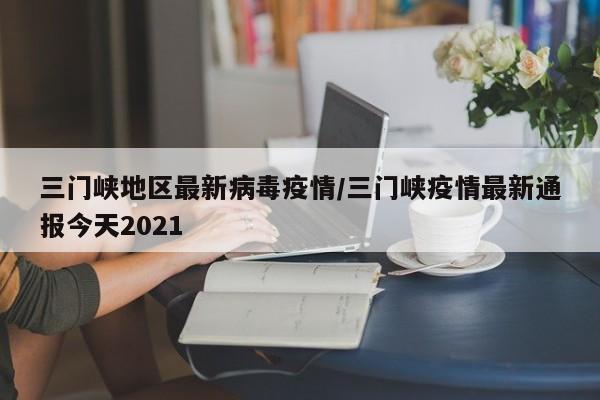 三门峡地区最新病毒疫情/三门峡疫情最新通报今天2021